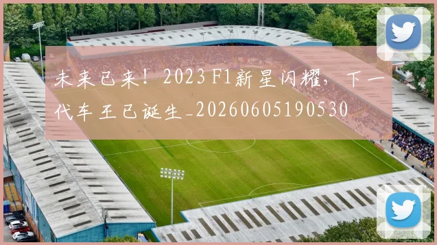 未来已来!2023 F1新星闪耀,下一代车王已诞生_20260605190530