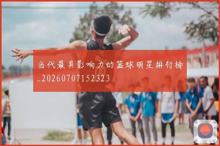 当代最具影响力的篮球明星排行榜_20260707152323