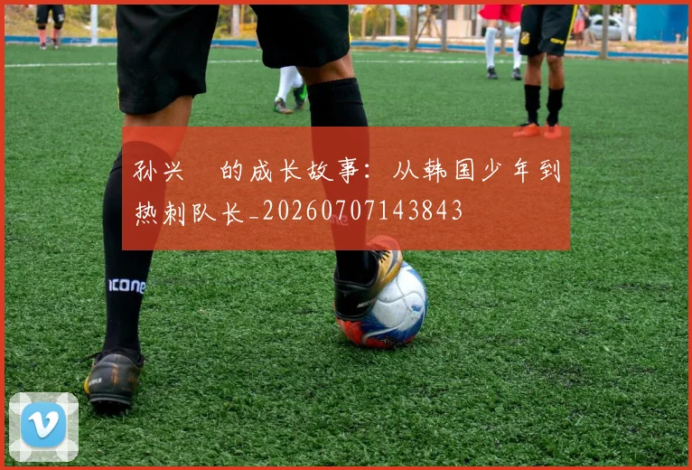孙兴慜的成长故事：从韩国少年到热刺队长_20260707143843
