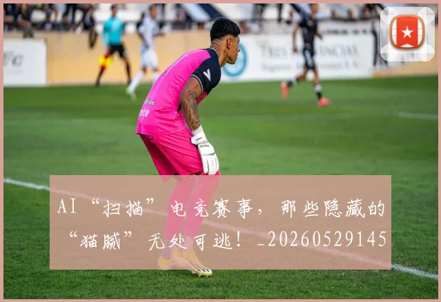 AI“扫描”电竞赛事，那些隐藏的“猫腻”无处可逃！_20260529145534