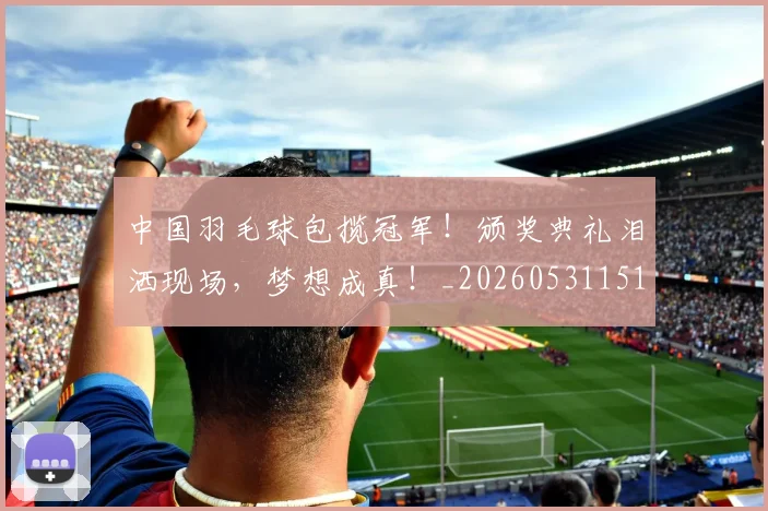 中国羽毛球包揽冠军!颁奖典礼泪洒现场,梦想成真!_20260531151542