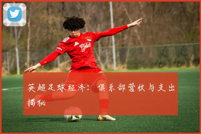 英超足球经济：俱乐部营收与支出揭秘