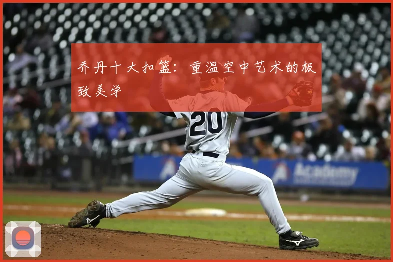 乔丹十大扣篮:重温空中艺术的极致美学