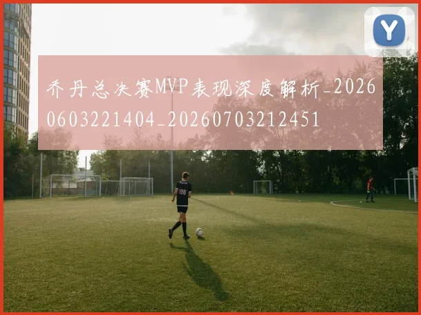 乔丹总决赛MVP表现深度解析_20260603221404_20260703212451