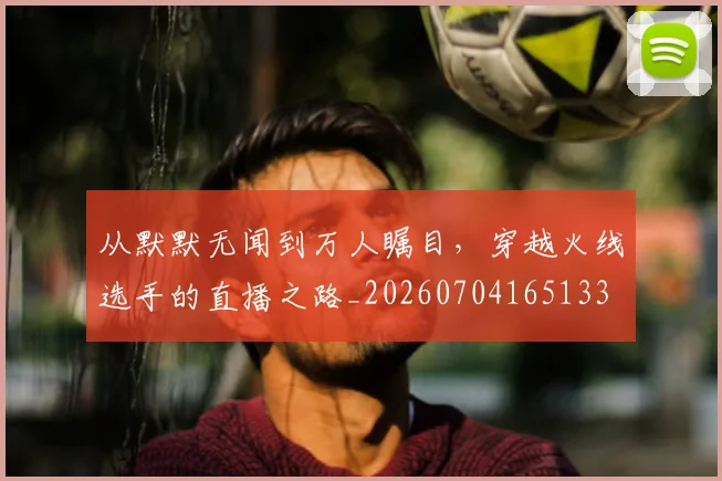 从默默无闻到万人瞩目，穿越火线选手的直播之路_20260704165133