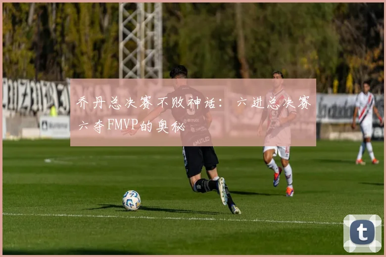乔丹总决赛不败神话：六进总决赛六夺FMVP的奥秘