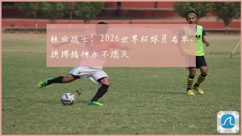 铁血战士！2026世界杯球员名单，拼搏精神永不熄灭