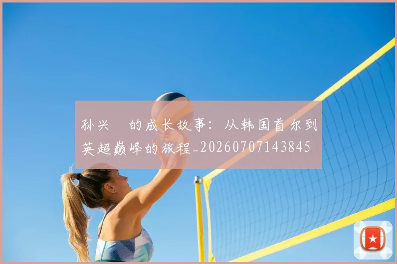 孙兴慜的成长故事:从韩国首尔到英超巅峰的旅程_20260707143845