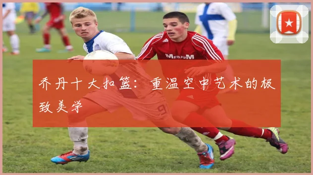 乔丹十大扣篮：重温空中艺术的极致美学